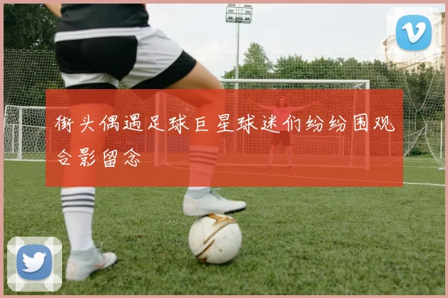 街头偶遇足球巨星球迷们纷纷围观合影留念