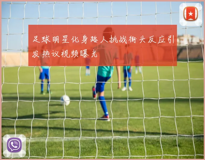 足球明星化身路人挑战街头反应引发热议视频曝光